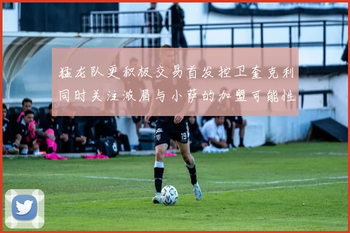 猛龙队更积极交易首发控卫奎克利同时关注浓眉与小萨的加盟可能性