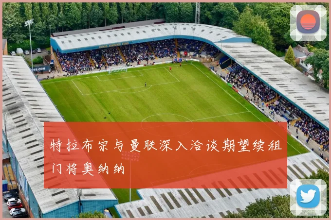 特拉布宗与曼联深入洽谈期望续租门将奥纳纳