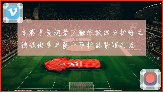 本赛季英超禁区触球数据分析哈兰德领衔多库萨卡萨拉赫紧随其后