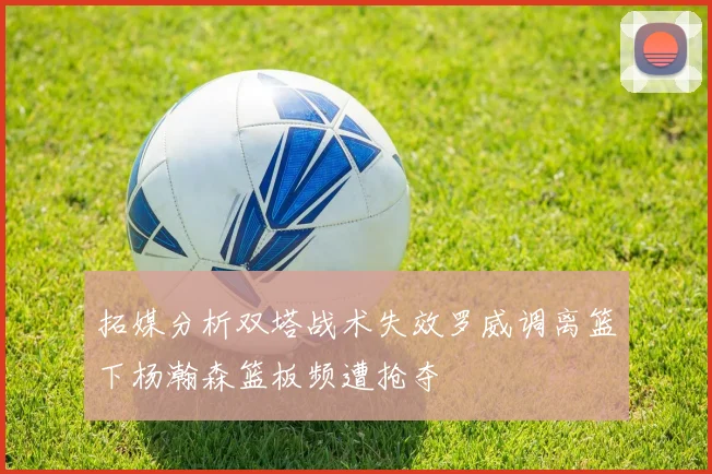 拓媒分析双塔战术失效罗威调离篮下杨瀚森篮板频遭抢夺