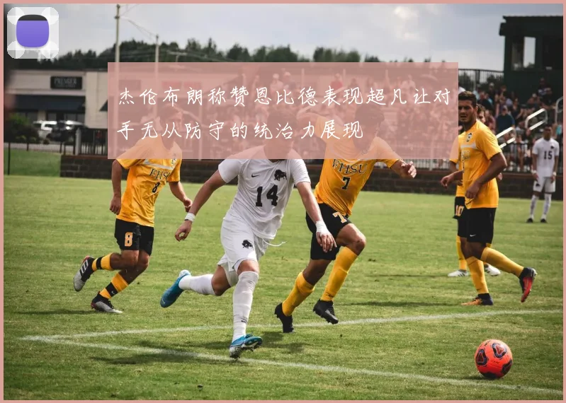 杰伦布朗称赞恩比德表现超凡让对手无从防守的统治力展现