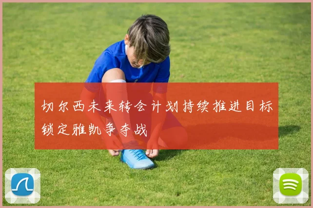 切尔西未来转会计划持续推进目标锁定雅凯争夺战