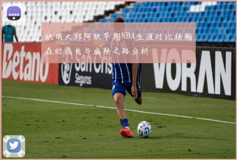 姚明大郅阿联早期NBA生涯对比杨瀚森的成长与成熟之路分析