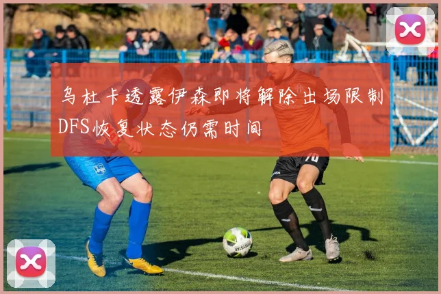 乌杜卡透露伊森即将解除出场限制DFS恢复状态仍需时间