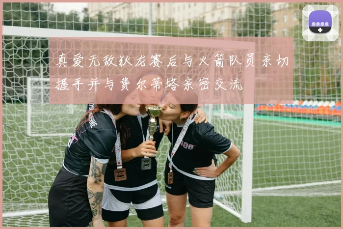 真爱无敌狄龙赛后与火箭队员亲切握手并与费尔蒂塔亲密交流