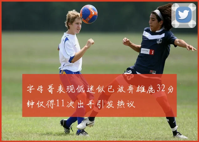 字母哥表现低迷似已放弃雄鹿32分钟仅得11次出手引发热议